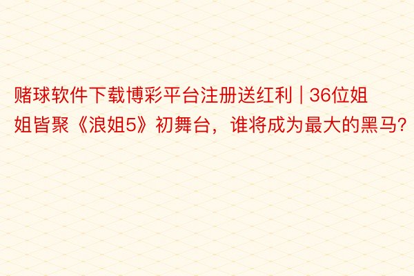 赌球软件下载博彩平台注册送红利 | 36位姐姐皆聚《浪姐5》初舞台，谁将成为最大的黑马？