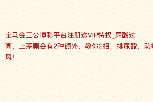 宝马会三公博彩平台注册送VIP特权_尿酸过高，上茅厕会有2种额外，教你2招，排尿酸，防痛风！