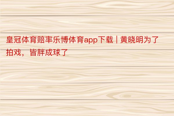 皇冠体育赔率乐博体育app下载 | 黄晓明为了拍戏，皆胖成球了