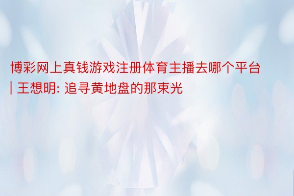 博彩网上真钱游戏注册体育主播去哪个平台 | 王想明: 追寻黄地盘的那束光