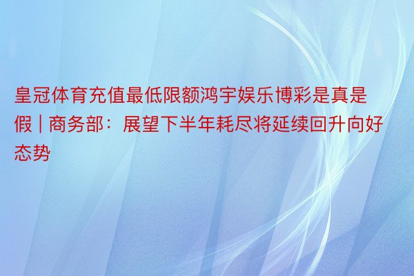 皇冠体育充值最低限额鸿宇娱乐博彩是真是假 | 商务部：展望下半年耗尽将延续回升向好态势