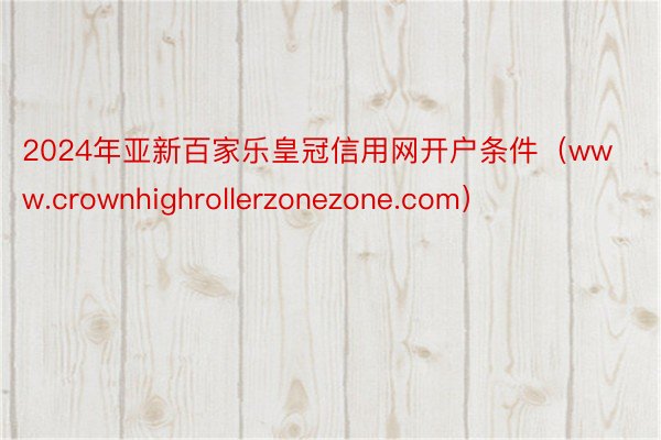 2024年亚新百家乐皇冠信用网开户条件（www.crownhighrollerzonezone.com）