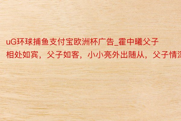 uG环球捕鱼支付宝欧洲杯广告_霍中曦父子相处如宾，父子如客，小小亮外出随从，父子情深