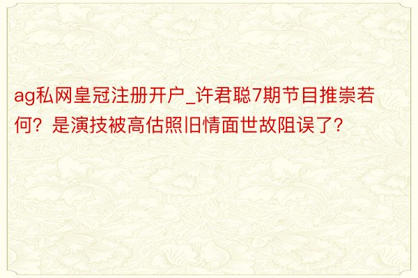 ag私网皇冠注册开户_许君聪7期节目推崇若何？是演技被高估照旧情面世故阻误了？