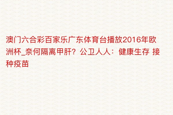 澳门六合彩百家乐广东体育台播放2016年欧洲杯_奈何隔离甲肝？公卫人人：健康生存 接种疫苗