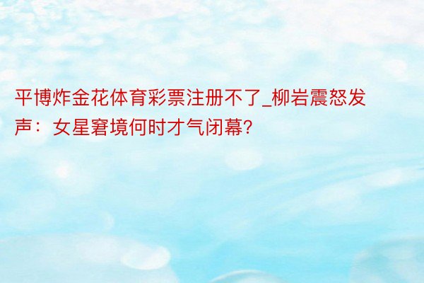 平博炸金花体育彩票注册不了_柳岩震怒发声：女星窘境何时才气闭幕？