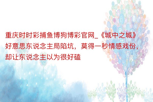重庆时时彩捕鱼博狗博彩官网_《城中之城》好意思东说念主局陷坑，莫得一秒情感戏份，却让东说念主以为很好磕