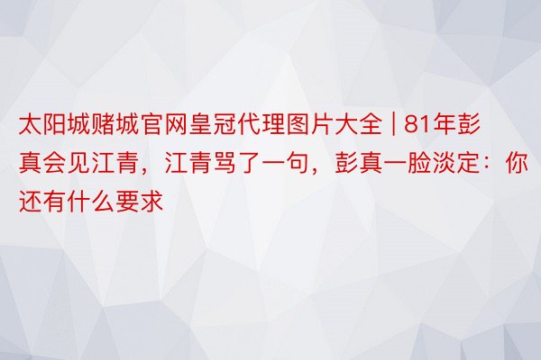 太阳城赌城官网皇冠代理图片大全 | 81年彭真会见江青，江青骂了一句，彭真一脸淡定：你还有什么要求