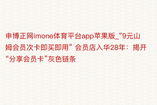 申博正网imone体育平台app苹果版_“9元山姆会员次卡即买即用” 会员店入华28年：揭开“分享会员卡”灰色链条