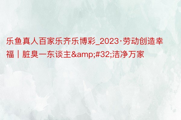 乐鱼真人百家乐齐乐博彩_2023·劳动创造幸福｜脏臭一东谈主&#32;洁净万家