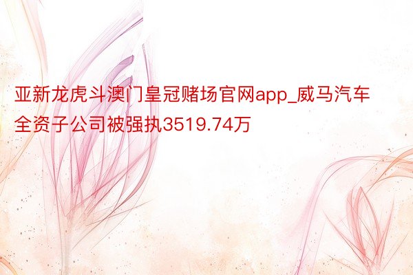 亚新龙虎斗澳门皇冠赌场官网app_威马汽车全资子公司被强执3519.74万