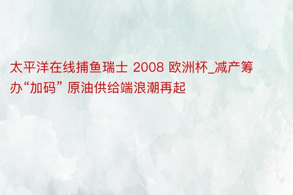 太平洋在线捕鱼瑞士 2008 欧洲杯_减产筹办“加码” 原油供给端浪潮再起