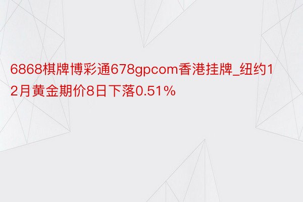 6868棋牌博彩通678gpcom香港挂牌_纽约12月黄金期价8日下落0.51%