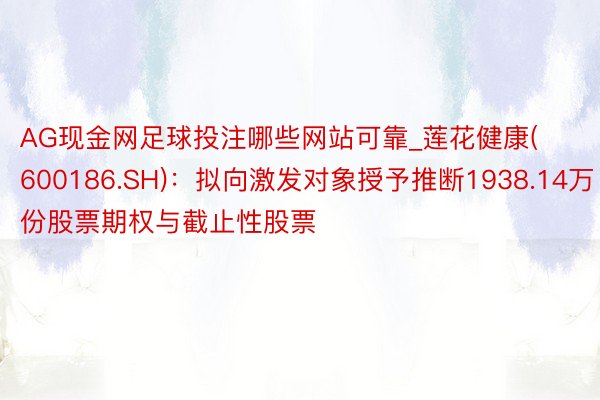 AG现金网足球投注哪些网站可靠_莲花健康(600186.SH)：拟向激发对象授予推断1938.14万份股票期权与截止性股票