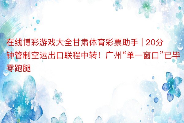 在线博彩游戏大全甘肃体育彩票助手 | 20分钟管制空运出口联程中转！广州“单一窗口”已毕零跑腿