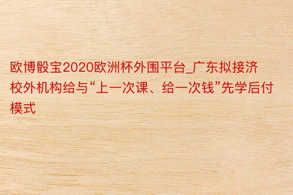 欧博骰宝2020欧洲杯外围平台_广东拟接济校外机构给与“上一次课、给一次钱”先学后付模式