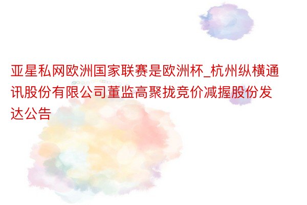亚星私网欧洲国家联赛是欧洲杯_杭州纵横通讯股份有限公司董监高聚拢竞价减握股份发达公告