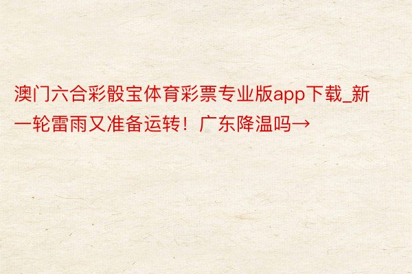 澳门六合彩骰宝体育彩票专业版app下载_新一轮雷雨又准备运转！广东降温吗→