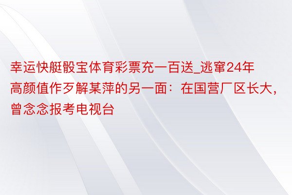 幸运快艇骰宝体育彩票充一百送_逃窜24年高颜值作歹解某萍的另一面：在国营厂区长大，曾念念报考电视台