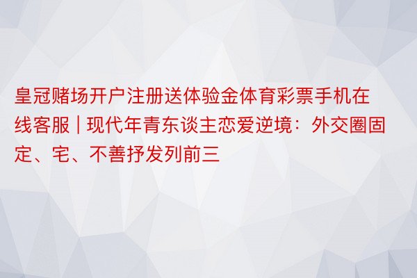 皇冠赌场开户注册送体验金体育彩票手机在线客服 | 现代年青东谈主恋爱逆境：外交圈固定、宅、不善抒发列前三