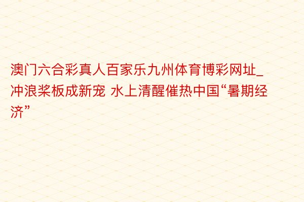 澳门六合彩真人百家乐九州体育博彩网址_冲浪桨板成新宠 水上清醒催热中国“暑期经济”