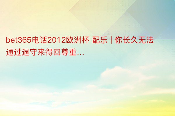 bet365电话2012欧洲杯 配乐 | 你长久无法通过退守来得回尊重…