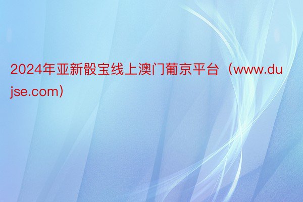 2024年亚新骰宝线上澳门葡京平台（www.dujse.com）