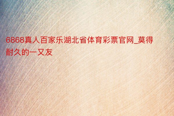 6868真人百家乐湖北省体育彩票官网_莫得耐久的一又友
