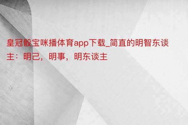 皇冠骰宝咪播体育app下载_简直的明智东谈主：明己，明事，明东谈主