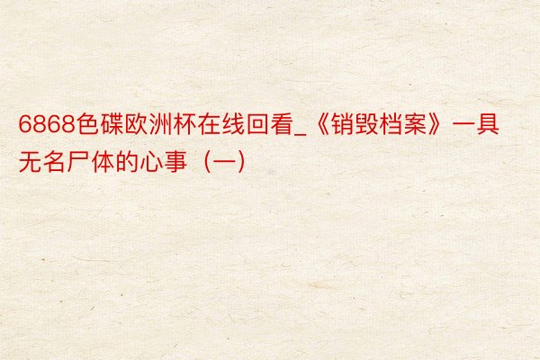 6868色碟欧洲杯在线回看_《销毁档案》一具无名尸体的心事（一）