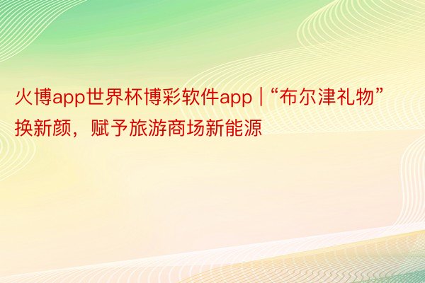 火博app世界杯博彩软件app | “布尔津礼物”换新颜，赋予旅游商场新能源