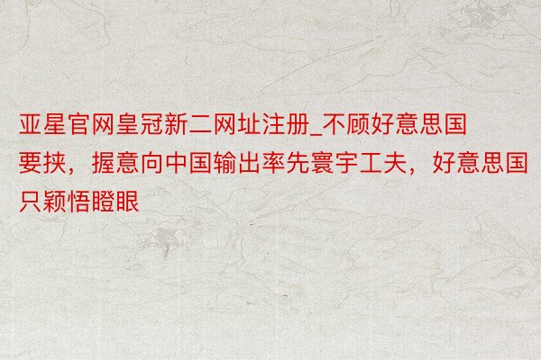 亚星官网皇冠新二网址注册_不顾好意思国要挟，握意向中国输出率先寰宇工夫，好意思国只颖悟瞪眼