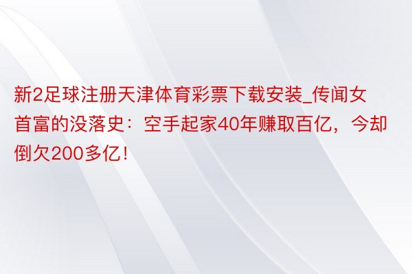 新2足球注册天津体育彩票下载安装_传闻女首富的没落史：空手起家40年赚取百亿，今却倒欠200多亿！