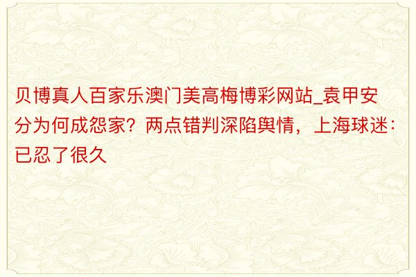 贝博真人百家乐澳门美高梅博彩网站_袁甲安分为何成怨家？两点错判深陷舆情，上海球迷：已忍了很久