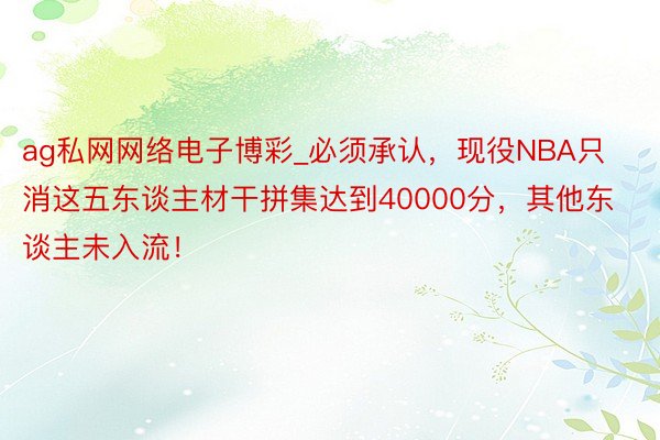 ag私网网络电子博彩_必须承认，现役NBA只消这五东谈主材干拼集达到40000分，其他东谈主未入流！