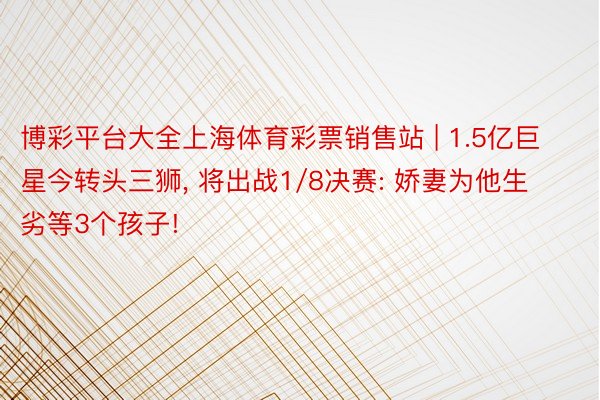 博彩平台大全上海体育彩票销售站 | 1.5亿巨星今转头三狮, 将出战1/8决赛: 娇妻为他生劣等3个孩子!