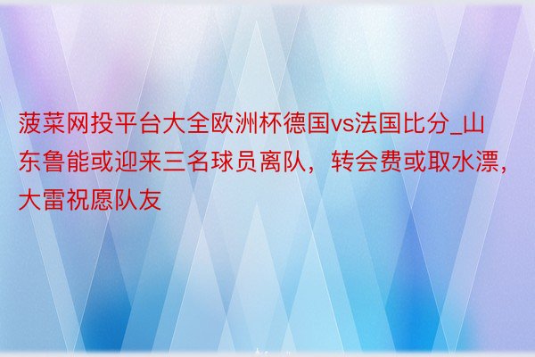 菠菜网投平台大全欧洲杯德国vs法国比分_山东鲁能或迎来三名球员离队，转会费或取水漂，大雷祝愿队友
