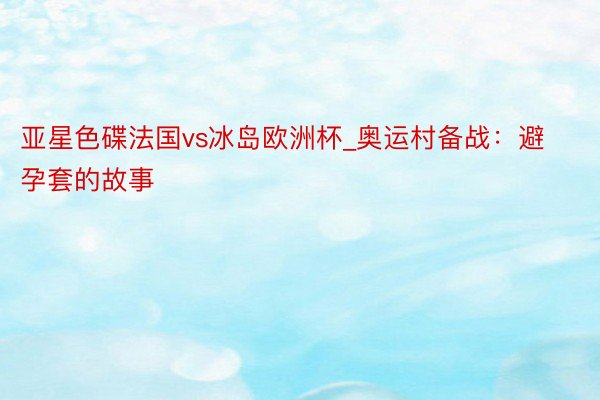 亚星色碟法国vs冰岛欧洲杯_奥运村备战：避孕套的故事