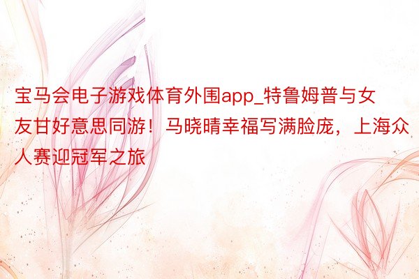 宝马会电子游戏体育外围app_特鲁姆普与女友甘好意思同游！马晓晴幸福写满脸庞，上海众人赛迎冠军之旅