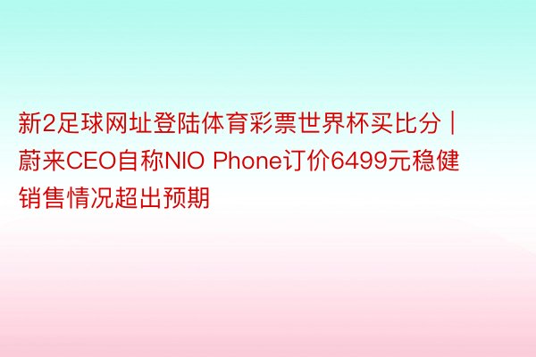 新2足球网址登陆体育彩票世界杯买比分 | 蔚来CEO自称NIO Phone订价6499元稳健 销售情况超出预期