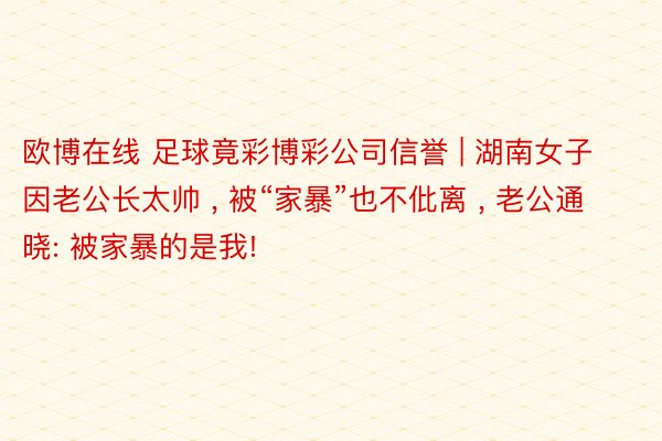 欧博在线 足球竟彩博彩公司信誉 | 湖南女子因老公长太帅 , 被“家暴”也不仳离 , 老公通晓: 被家暴的是我!