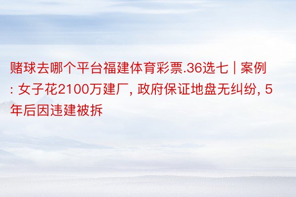 赌球去哪个平台福建体育彩票.36选七 | 案例: 女子花2100万建厂, 政府保证地盘无纠纷, 5年后因违建被拆