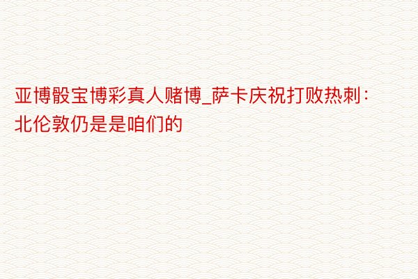 亚博骰宝博彩真人赌博_萨卡庆祝打败热刺：北伦敦仍是是咱们的