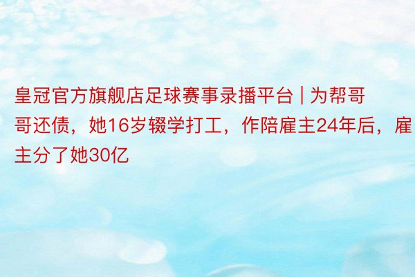 皇冠官方旗舰店足球赛事录播平台 | 为帮哥哥还债，她16岁辍学打工，作陪雇主24年后，雇主分了她30亿