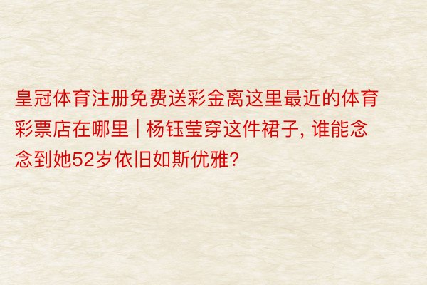 皇冠体育注册免费送彩金离这里最近的体育彩票店在哪里 | 杨钰莹穿这件裙子, 谁能念念到她52岁依旧如斯优雅?