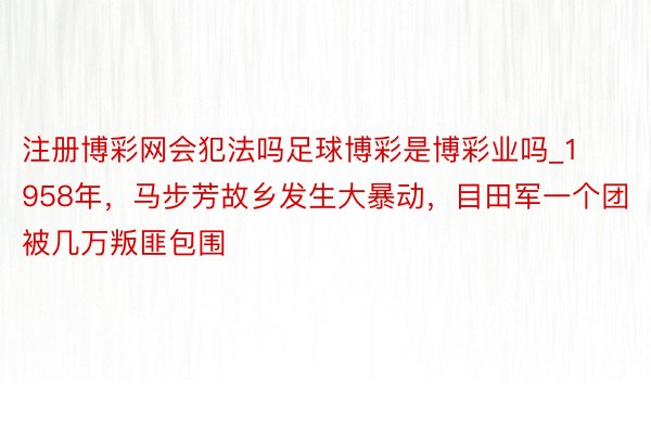 注册博彩网会犯法吗足球博彩是博彩业吗_1958年，马步芳故乡发生大暴动，目田军一个团被几万叛匪包围