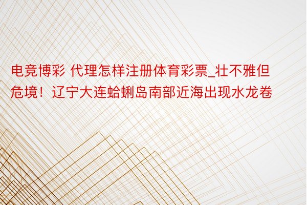 电竞博彩 代理怎样注册体育彩票_壮不雅但危境！辽宁大连蛤蜊岛南部近海出现水龙卷