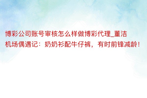 博彩公司账号审核怎么样做博彩代理_董洁机场偶遇记：奶奶衫配牛仔裤，有时前锋减龄！
