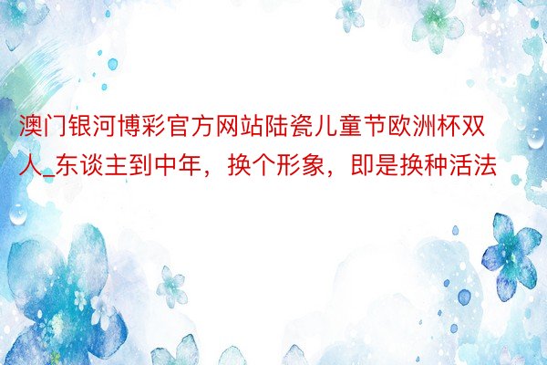 澳门银河博彩官方网站陆瓷儿童节欧洲杯双人_东谈主到中年，换个形象，即是换种活法
