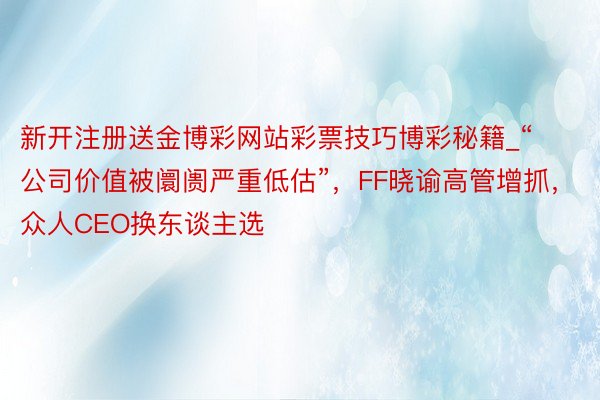 新开注册送金博彩网站彩票技巧博彩秘籍_“公司价值被阛阓严重低估”，FF晓谕高管增抓，众人CEO换东谈主选